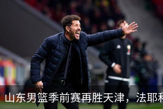山东男篮季前赛再胜天津，法耶和班顿表现亮眼但隐患显现